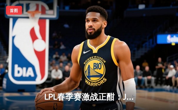 LPL春季赛激战正酣：JDG 3-2险胜TES，Knighth极致发挥斩获MVP