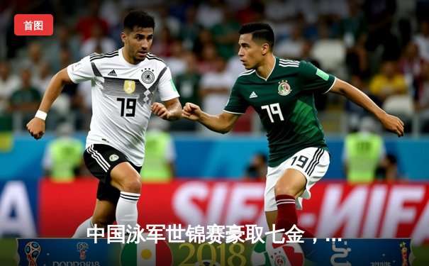 中国泳军世锦赛豪取七金，张雨霏力压群雄成就蝶后传奇