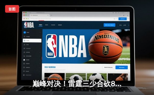 巅峰对决！雷霆三少合砍89分加时险胜烈焰，张伟末节17分上演惊天逆转