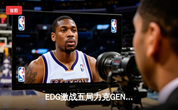 EDG激战五局力克GEN，昂首挺进英雄联盟S13全球总决赛