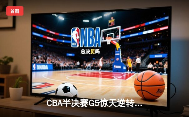 CBA半决赛G5惊天逆转！辽宁本钢加时险胜广东宏远晋级总决赛