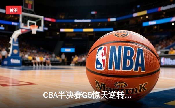 CBA半决赛G5惊天逆转！辽宁本钢加时险胜广东宏远晋级总决赛