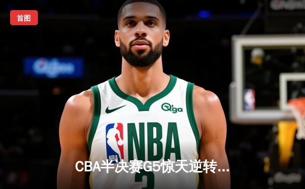 CBA半决赛G5惊天逆转！辽宁本钢加时险胜广东宏远晋级总决赛